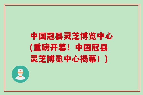 中国冠县灵芝博览中心(重磅开幕!中国冠县灵芝博览中心揭幕!) 中国冠县灵芝博览中心(重磅开幕!中国冠县灵芝博览中心揭幕!)