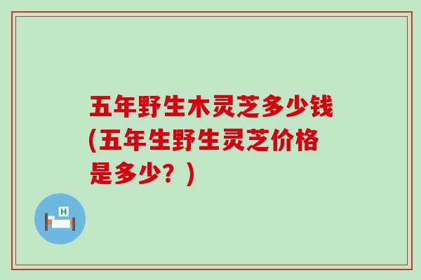 五年野生木灵芝多少钱(五年生野生灵芝价格是多少?) 五年野生木灵芝多少钱(五年生野生灵芝价格是多少?)