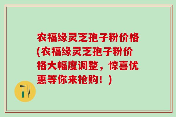 农福缘灵芝孢子粉价格(农福缘灵芝孢子粉价格大幅度调整,惊喜优惠等你来抢购!) 农福缘灵芝孢子粉价格(农福缘灵芝孢子粉价格大幅度调整,惊喜优惠等你来抢购!)