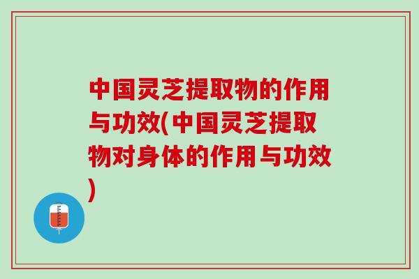中国灵芝提取物的作用与功效(中国灵芝提取物对身体的作用与功效)
