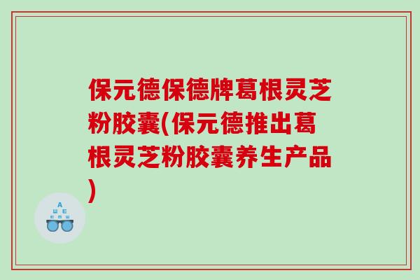 保元德保德牌葛根灵芝粉胶囊(保元德推出葛根灵芝粉胶囊养生产品) 保元德保德牌葛根灵芝粉胶囊(保元德推出葛根灵芝粉胶囊养生产品)