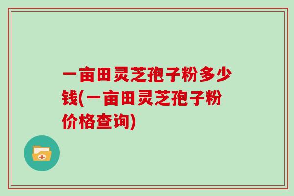一亩田灵芝孢子粉多少钱(一亩田灵芝孢子粉价格查询) 一亩田灵芝孢子粉多少钱(一亩田灵芝孢子粉价格查询)