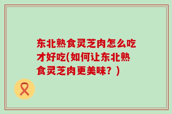 东北熟食灵芝肉怎么吃才好吃(如何让东北熟食灵芝肉更美味?) 东北熟食灵芝肉怎么吃才好吃(如何让东北熟食灵芝肉更美味?)
