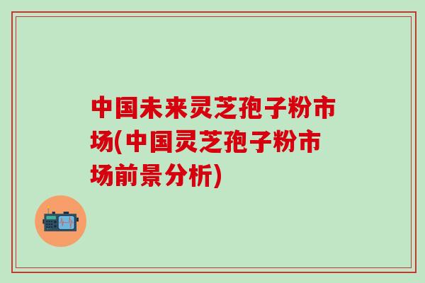 中国未来灵芝孢子粉市场(中国灵芝孢子粉市场前景分析) 中国未来灵芝孢子粉市场(中国灵芝孢子粉市场前景分析)