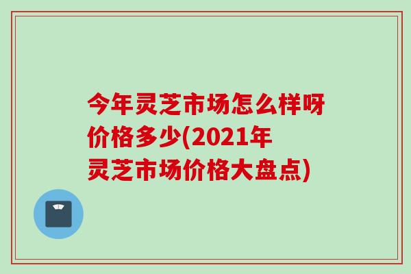 今年灵芝市场怎么样呀价格多少(2021年灵芝市场价格大盘点) 今年灵芝市场怎么样呀价格多少(2021年灵芝市场价格大盘点)