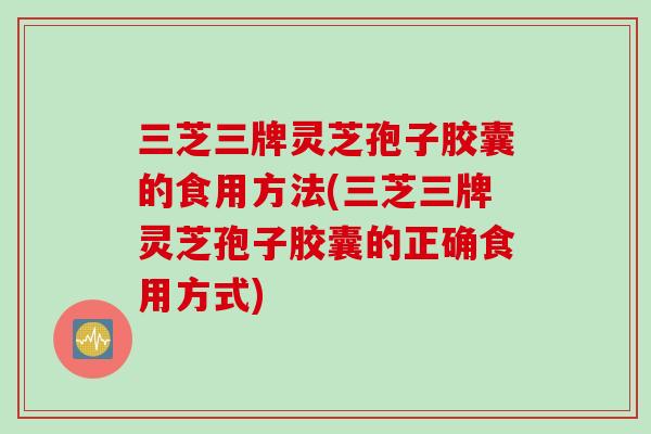 三芝三牌灵芝孢子胶囊的食用方法(三芝三牌灵芝孢子胶囊的正确食用方式) 三芝三牌灵芝孢子胶囊的食用方法(三芝三牌灵芝孢子胶囊的正确食用方式)