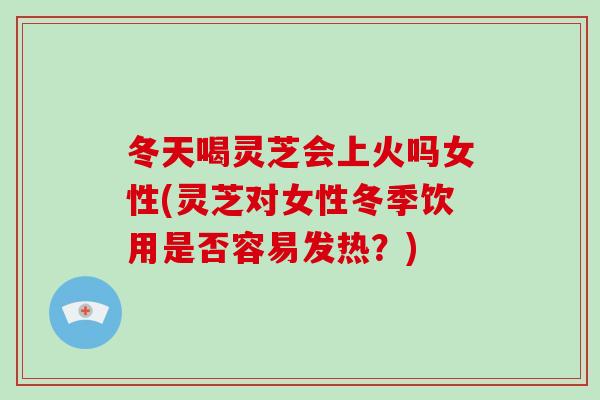 冬天喝灵芝会上火吗女性(灵芝对女性冬季饮用是否容易发热?) 冬天喝灵芝会上火吗女性(灵芝对女性冬季饮用是否容易发热?)