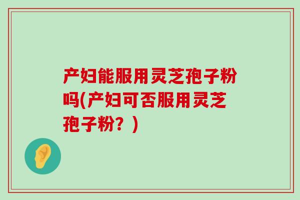 产妇能服用灵芝孢子粉吗(产妇可否服用灵芝孢子粉?) 产妇能服用灵芝孢子粉吗(产妇可否服用灵芝孢子粉?)