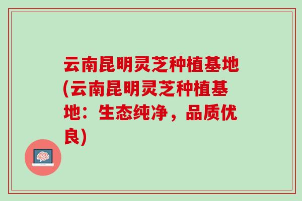 云南昆明灵芝种植基地(云南昆明灵芝种植基地:生态纯净,品质优良) 云南昆明灵芝种植基地(云南昆明灵芝种植基地:生态纯净,品质优良)