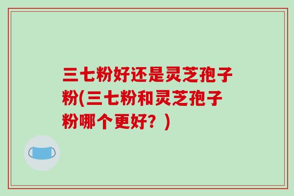 三七粉好还是灵芝孢子粉(三七粉和灵芝孢子粉哪个更好?) 三七粉好还是灵芝孢子粉(三七粉和灵芝孢子粉哪个更好?)