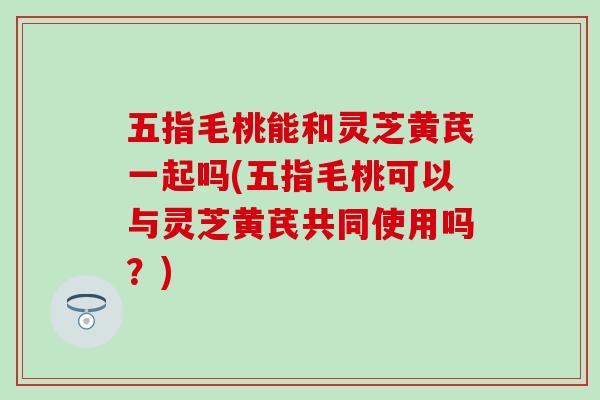 五指毛桃能和灵芝黄芪一起吗(五指毛桃可以与灵芝黄芪共同使用吗？)