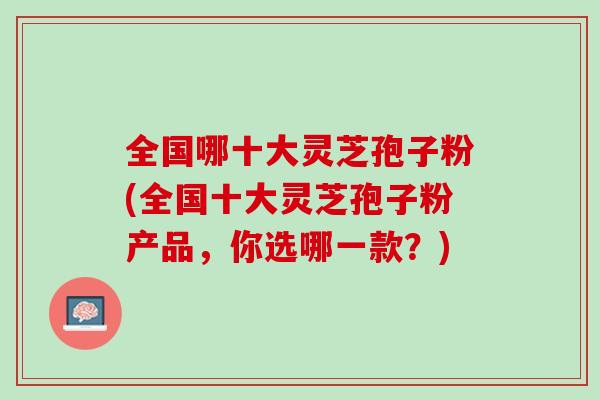 全国哪十大灵芝孢子粉(全国十大灵芝孢子粉产品,你选哪一款?) 全国哪十大灵芝孢子粉(全国十大灵芝孢子粉产品,你选哪一款?)