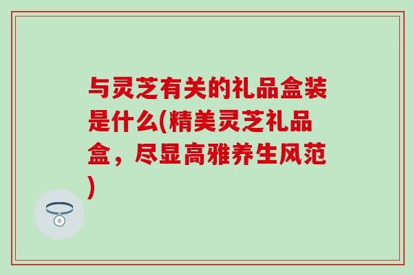 与灵芝有关的礼品盒装是什么(精美灵芝礼品盒,尽显高雅养生风范) 与灵芝有关的礼品盒装是什么(精美灵芝礼品盒,尽显高雅养生风范)