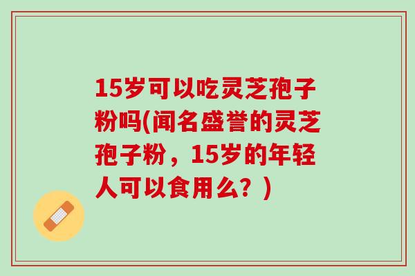 15岁可以吃灵芝孢子粉吗(闻名盛誉的灵芝孢子粉,15岁的年轻人可以食用么?) 15岁可以吃灵芝孢子粉吗(闻名盛誉的灵芝孢子粉,15岁的年轻人可以食用么?)