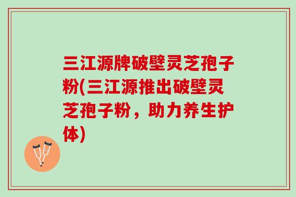 三江源牌破壁灵芝孢子粉(三江源推出破壁灵芝孢子粉,助力养生护体) 三江源牌破壁灵芝孢子粉(三江源推出破壁灵芝孢子粉,助力养生护体)