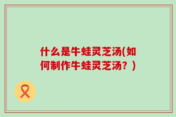 什么是牛蛙灵芝汤(如何制作牛蛙灵芝汤？)