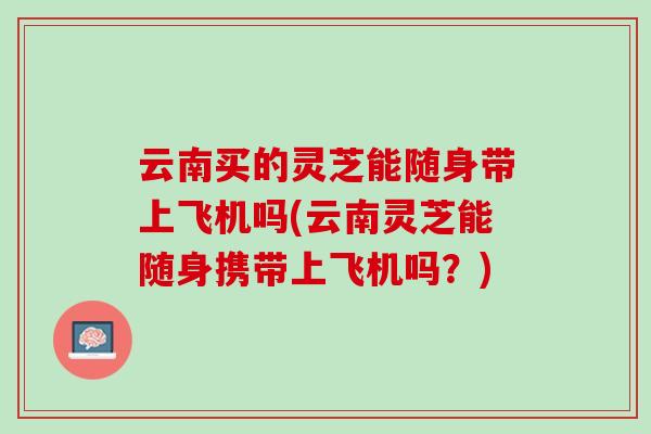 云南买的灵芝能随身带上飞机吗(云南灵芝能随身携带上飞机吗?) 云南买的灵芝能随身带上飞机吗(云南灵芝能随身携带上飞机吗?)