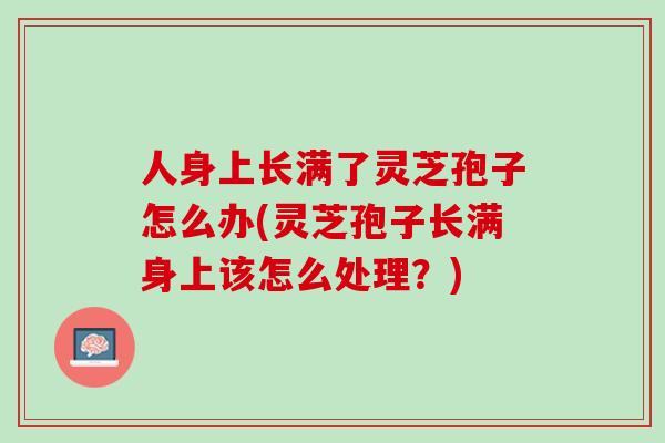 人身上长满了灵芝孢子怎么办(灵芝孢子长满身上该怎么处理?) 人身上长满了灵芝孢子怎么办(灵芝孢子长满身上该怎么处理?)