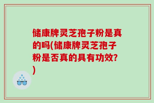 储康牌灵芝孢子粉是真的吗(储康牌灵芝孢子粉是否真的具有功效?) 储康牌灵芝孢子粉是真的吗(储康牌灵芝孢子粉是否真的具有功效?)