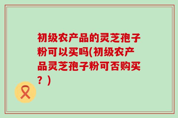 初级农产品的灵芝孢子粉可以买吗(初级农产品灵芝孢子粉可否购买?) 初级农产品的灵芝孢子粉可以买吗(初级农产品灵芝孢子粉可否购买?)