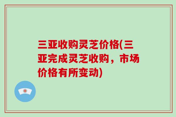 三亚收购灵芝价格(三亚完成灵芝收购，市场价格有所变动)