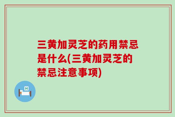 三黄加灵芝的药用禁忌是什么(三黄加灵芝的禁忌注意事项) 三黄加灵芝的药用禁忌是什么(三黄加灵芝的禁忌注意事项)