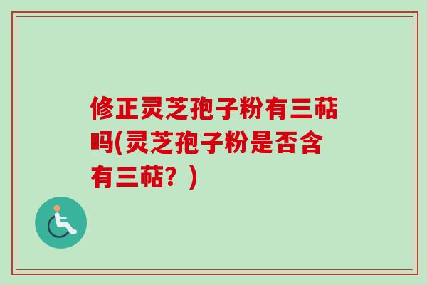 修正灵芝孢子粉有三萜吗(灵芝孢子粉是否含有三萜?) 修正灵芝孢子粉有三萜吗(灵芝孢子粉是否含有三萜?)