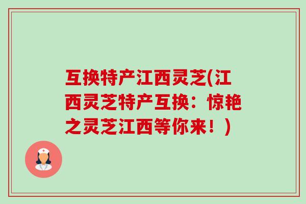 互换特产江西灵芝(江西灵芝特产互换:惊艳之灵芝江西等你来!) 互换特产江西灵芝(江西灵芝特产互换:惊艳之灵芝江西等你来!)