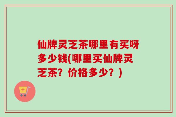 仙牌灵芝茶哪里有买呀多少钱(哪里买仙牌灵芝茶?价格多少?) 仙牌灵芝茶哪里有买呀多少钱(哪里买仙牌灵芝茶?价格多少?)
