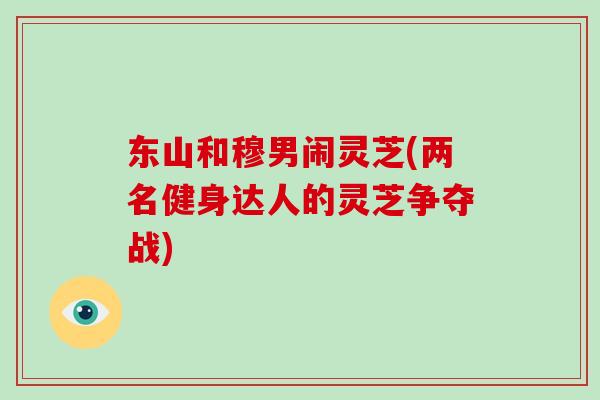 东山和穆男闹灵芝(两名健身达人的灵芝争夺战) 东山和穆男闹灵芝(两名健身达人的灵芝争夺战)
