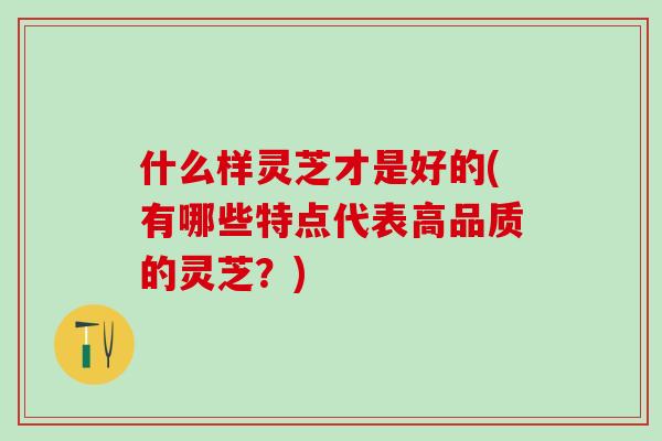 什么样灵芝才是好的(有哪些特点代表高品质的灵芝?) 什么样灵芝才是好的(有哪些特点代表高品质的灵芝?)