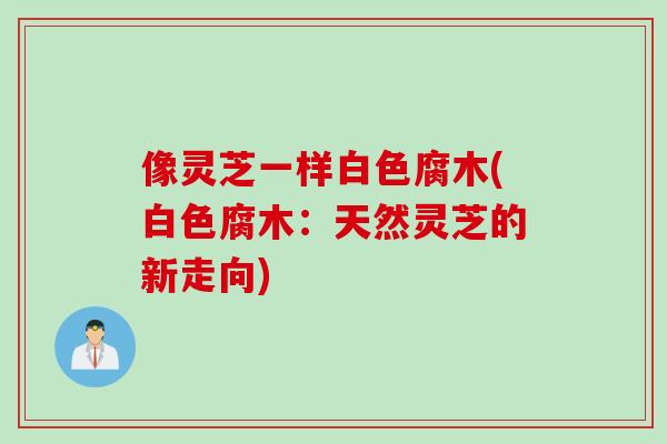 像灵芝一样白色腐木(白色腐木：天然灵芝的新走向)