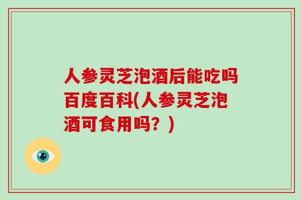 人参灵芝泡酒后能吃吗百度百科(人参灵芝泡酒可食用吗?) 人参灵芝泡酒后能吃吗百度百科(人参灵芝泡酒可食用吗?)