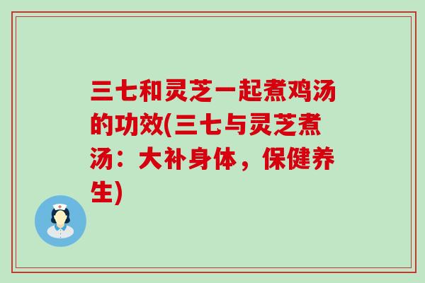 三七和灵芝一起煮鸡汤的功效(三七与灵芝煮汤:大补身体,保健养生) 三七和灵芝一起煮鸡汤的功效(三七与灵芝煮汤:大补身体,保健养生)