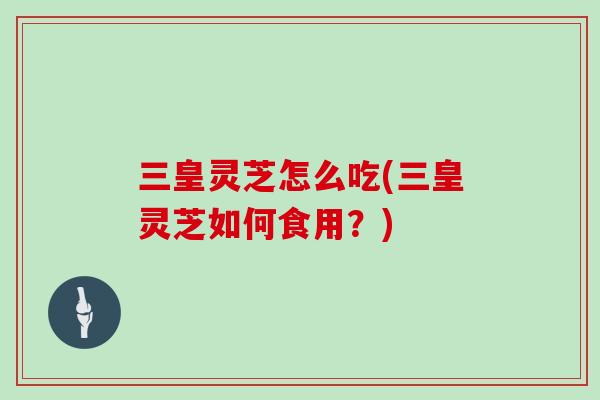 三皇灵芝怎么吃(三皇灵芝如何食用?) 三皇灵芝怎么吃(三皇灵芝如何食用?)