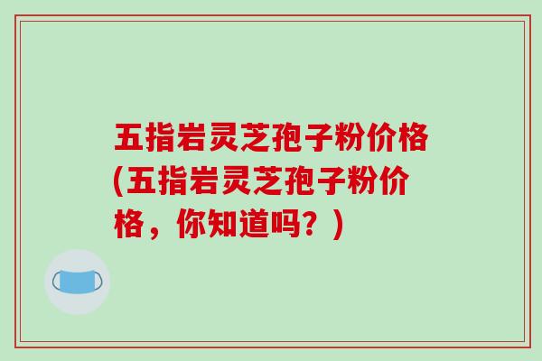 五指岩灵芝孢子粉价格(五指岩灵芝孢子粉价格,你知道吗?) 五指岩灵芝孢子粉价格(五指岩灵芝孢子粉价格,你知道吗?)