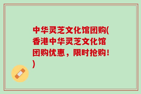 中华灵芝文化馆团购(香港中华灵芝文化馆 团购优惠，限时抢购！)