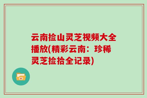云南捡山灵芝视频大全播放(精彩云南:珍稀灵芝捡拾全记录) 云南捡山灵芝视频大全播放(精彩云南:珍稀灵芝捡拾全记录)