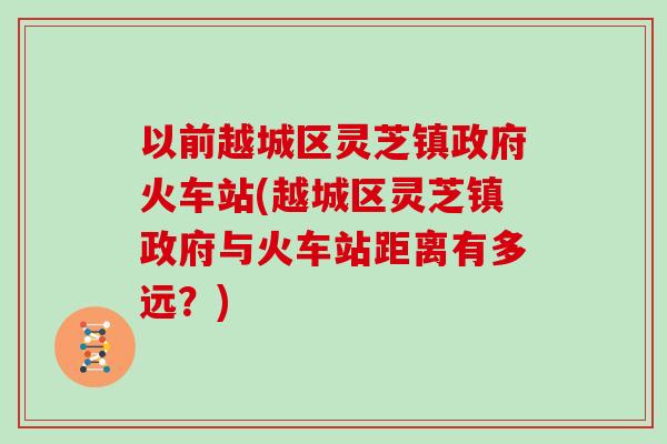 以前越城区灵芝镇政府火车站(越城区灵芝镇政府与火车站距离有多远？)