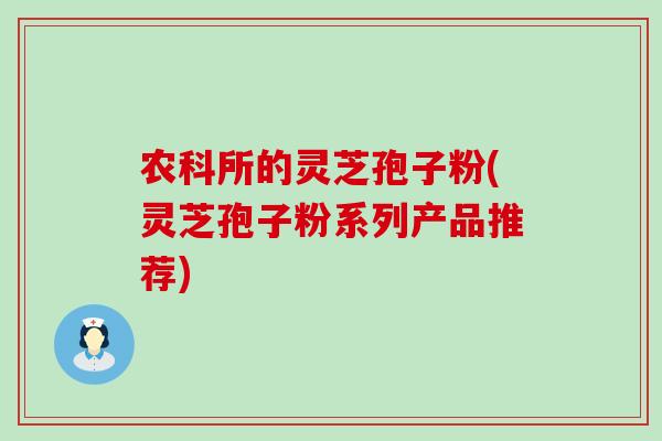 农科所的灵芝孢子粉(灵芝孢子粉系列产品推荐) 农科所的灵芝孢子粉(灵芝孢子粉系列产品推荐)