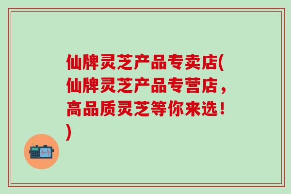 仙牌灵芝产品专卖店(仙牌灵芝产品专营店,高品质灵芝等你来选!) 仙牌灵芝产品专卖店(仙牌灵芝产品专营店,高品质灵芝等你来选!)