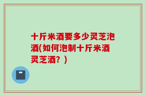 十斤米酒要多少灵芝泡酒(如何泡制十斤米酒灵芝酒？)