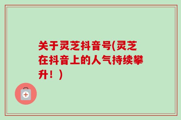 关于灵芝抖音号(灵芝在抖音上的人气持续攀升!) 关于灵芝抖音号(灵芝在抖音上的人气持续攀升!)