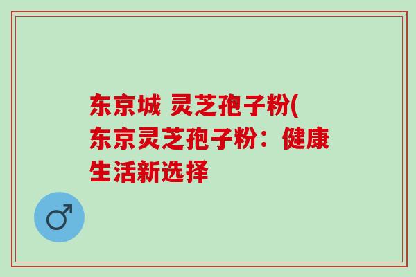 东京城 灵芝孢子粉(东京灵芝孢子粉:健康生活新选择 东京城 灵芝孢子粉(东京灵芝孢子粉:健康生活新选择