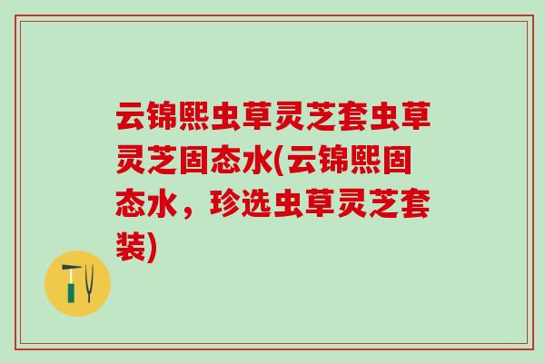 云锦熙虫草灵芝套虫草灵芝固态水(云锦熙固态水,珍选虫草灵芝套装) 云锦熙虫草灵芝套虫草灵芝固态水(云锦熙固态水,珍选虫草灵芝套装)