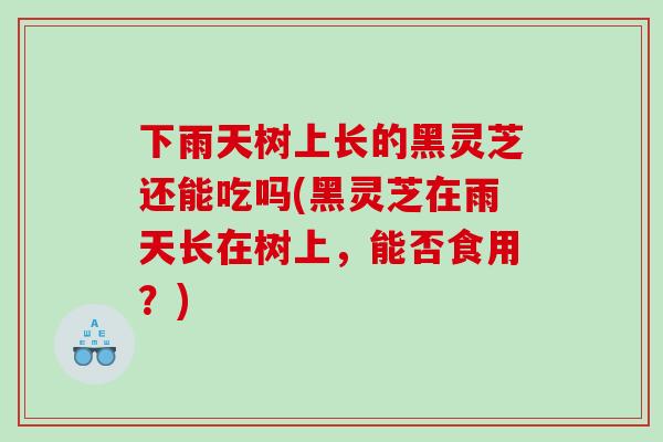 下雨天树上长的黑灵芝还能吃吗(黑灵芝在雨天长在树上,能否食用?) 下雨天树上长的黑灵芝还能吃吗(黑灵芝在雨天长在树上,能否食用?)