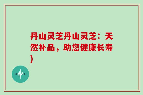 丹山灵芝丹山灵芝:天然补品,助您健康长寿) 丹山灵芝丹山灵芝:天然补品,助您健康长寿)