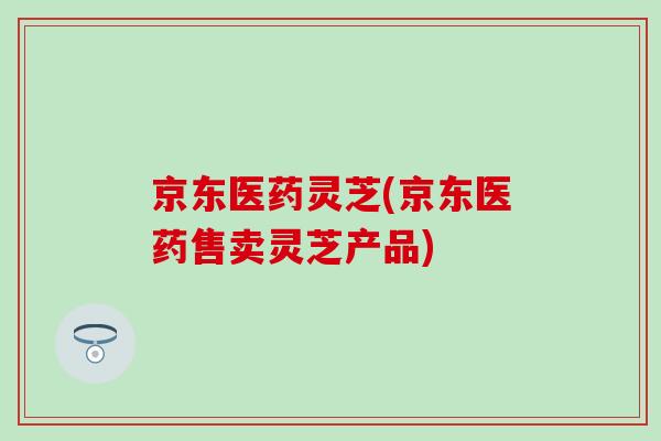 京东医药灵芝(京东医药售卖灵芝产品) 京东医药灵芝(京东医药售卖灵芝产品)