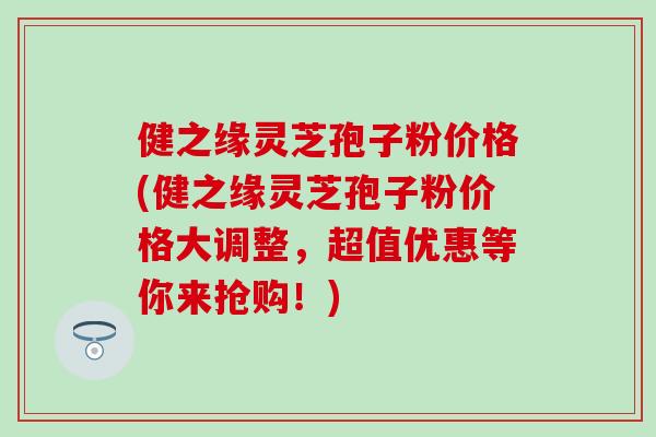 健之缘灵芝孢子粉价格(健之缘灵芝孢子粉价格大调整，超值优惠等你来抢购！)