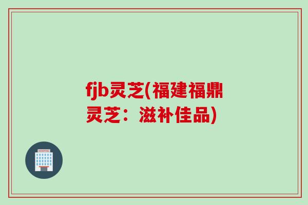 fjb灵芝(福建福鼎灵芝:滋补佳品) fjb灵芝(福建福鼎灵芝:滋补佳品)